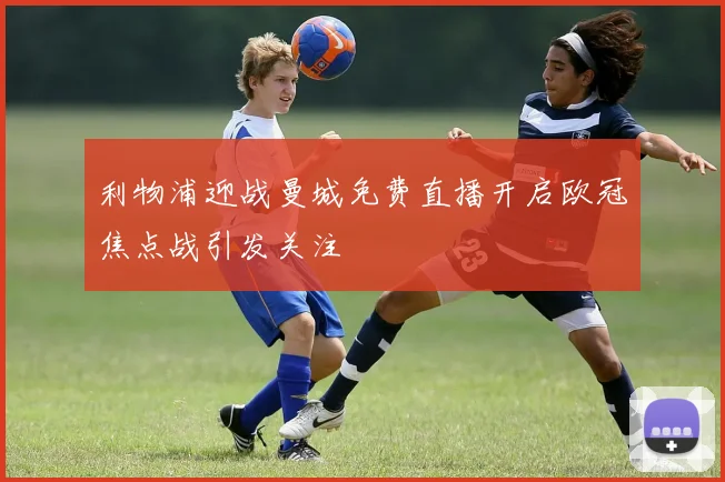 利物浦迎战曼城免费直播开启欧冠焦点战引发关注