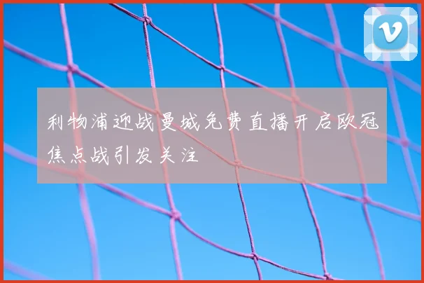 利物浦迎战曼城免费直播开启欧冠焦点战引发关注