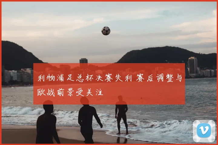 利物浦足总杯决赛失利 赛后调整与欧战前景受关注